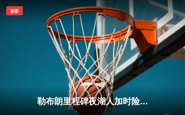 勒布朗里程碑夜湖人加时险胜勇士，库里空砍三双难阻逆转